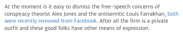 From the article: "At the moment is it easy to dismiss the free-speech concerns of conspiracy theorist Alex Jones and the antisemitic Louis Farrakhan, both were recently removed from Facebook. After all the firm is a private outfit and these good folks have other means of expression."