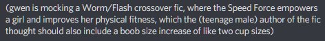 screenshot of a discord comment: "(gwen is mocking a Worm/Flash crossover fic, where the Speed Force empowers a girl and improves her physical fitness, which the (teenage male) author of the fic thought should also include a boob size increase of like two cup sizes)"